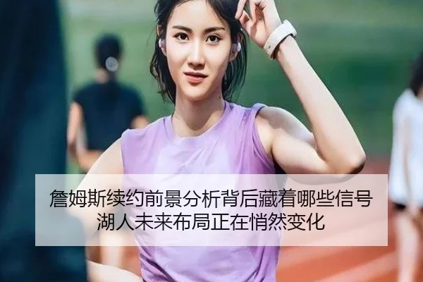 詹姆斯续约前景分析背后藏着哪些信号 湖人未来布局正在悄然变化