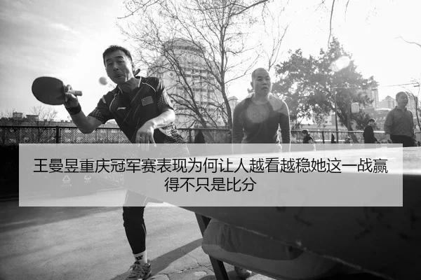 王曼昱重庆冠军赛表现为何让人越看越稳她这一战赢得不只是比分