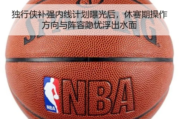 独行侠补强内线计划曝光后，休赛期操作方向与阵容隐忧浮出水面
