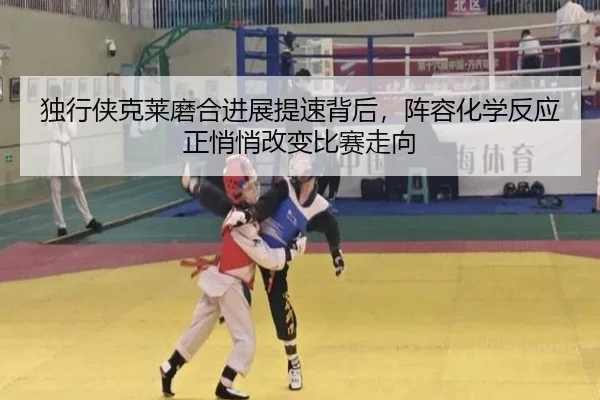 独行侠克莱磨合进展提速背后，阵容化学反应正悄悄改变比赛走向